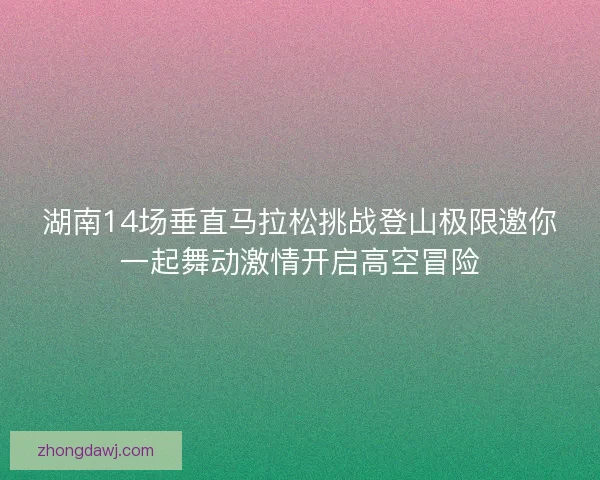 湖南14场垂直马拉松挑战登山极限邀你一起舞动激情开启高空冒险