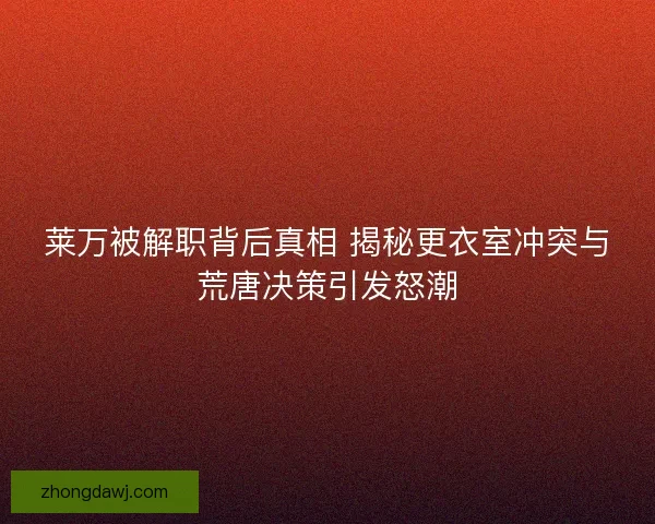 莱万被解职背后真相 揭秘更衣室冲突与荒唐决策引发怒潮