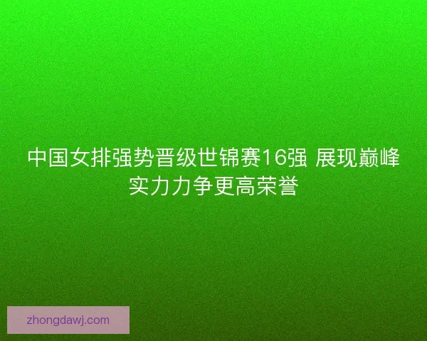 中国女排强势晋级世锦赛16强 展现巅峰实力力争更高荣誉