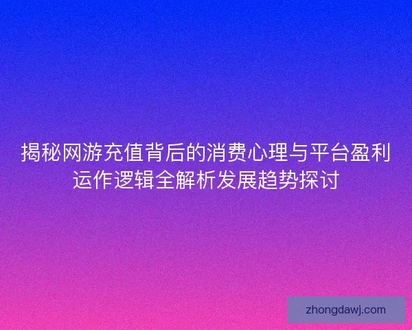 揭秘网游充值背后的消费心理与平台盈利运作逻辑全解析发展趋势探讨