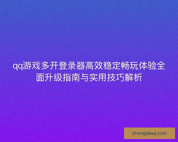 qq游戏多开登录器高效稳定畅玩体验全面升级指南与实用技巧解析