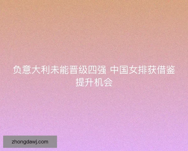 负意大利未能晋级四强 中国女排获借鉴提升机会 负意大利未能晋级四强 中国女排获借鉴提升机会