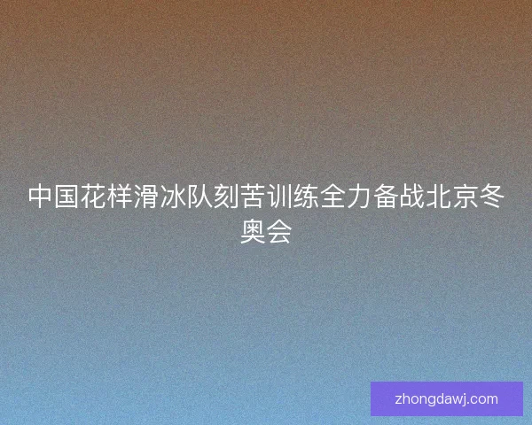中国花样滑冰队刻苦训练全力备战北京冬奥会