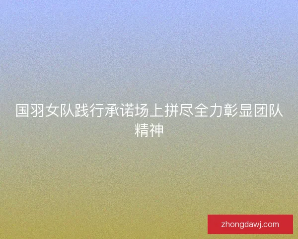 国羽女队践行承诺场上拼尽全力彰显团队精神