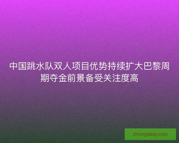中国跳水队双人项目优势持续扩大巴黎周期夺金前景备受关注度高
