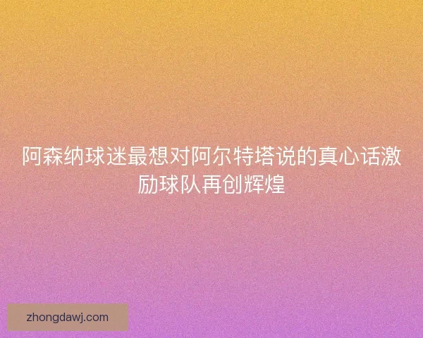 阿森纳球迷最想对阿尔特塔说的真心话激励球队再创辉煌